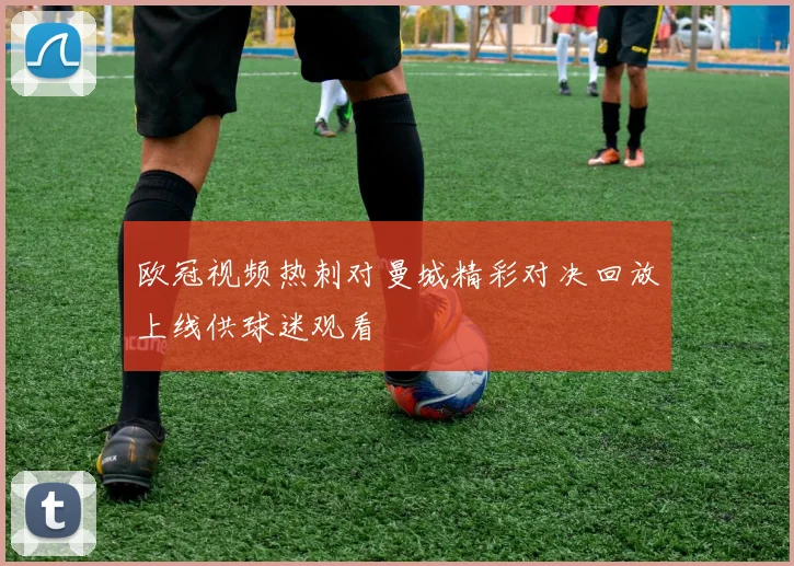 欧冠视频热刺对曼城精彩对决回放上线供球迷观看