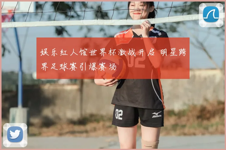 娱乐红人馆世界杯激战开启 明星跨界足球赛引爆赛场
