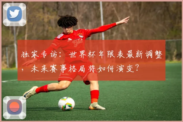 独家专访：世界杯年限表最新调整，未来赛事格局将如何演变？