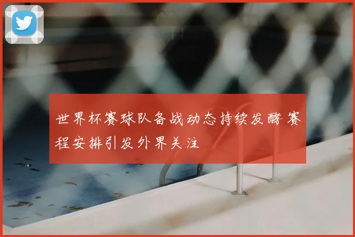 世界杯赛球队备战动态持续发酵 赛程安排引发外界关注
