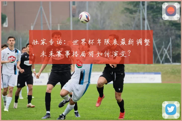 独家专访：世界杯年限表最新调整，未来赛事格局将如何演变？